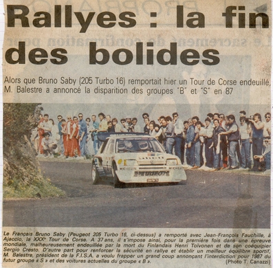 EL FIN DE LOS Bà“LIDOS
Recorte de diario Francés, informando de la desaparición del Grupo B para 1987, después del accidente mortal de Henri Toivonen - Sergio Cresto con el Lancia Delta S4.

En la foto el Peugeot 205 T16 de Bruno Saby, triste ganador de la prueba.

Del 1 al 3 de Mayo, Ajaccio, Córcega, Francia.
Superficie: asfalto.
El Rally tenia un total de 1551.00 km de los que 1122.34 km divididos en 30 tramos eran especiales. (4 de ellos fueron cancelados. SS12 Figarella - Cardo de 15.75 Km, SS18 Corte - Taverna de 26.84 Km, SS19 Moltifao - Speloncato de 38.16 Km y SS20 Corbara - Calenzana de 23.69 Km. Los 3 últimos por el fatal accidente de Henri y Sergio).
Tomaron la salida 122 equipos, finalizaron 31.

En esta edición habí­an 5 tramos de 50 o mas Km cronometrados, SS7 Cozzano - Col de la Serra de 50.84, SS8 Muracciole - Abbazia de 50.00, SS10 Pont d'Altiani - Pont St Laurent de 56.01, SS14 Prunelli - San Pancrazio de 55.67 y SS17 Campe Militaire - Corte de 58.14. Uno de mas de 70 km, SS23 Saint Roch - Suaricchio de 78.19, y otro, el último, SS30 Liamone - Suaricchio de 83.16 Km.

Aquí dejo los kilómetros de cada uno de los 30 tramos del Rally:

1ª ETAPA (01-Mayo-1986)
SS1 Verghia - Pont de la Masina de 38.09 km
SS2 Sainte Marie Sicche - Moca 1 de 23.96 km
SS3 Petreto - Aullene 1 de 20.03 km
SS4 Zerubia - Santa Giulia de 30.60 km
SS5 Sartene - Zonza de 44.23 km
SS6 Aullene - Zicavo de 25.59 km
SS7 Cozzano - Col de la Serra de 50.84 km
SS8 Muracciole - Abbazia de 50.00 km
SS9 Campo al Quarcio - Ponte de Noceta de 33.77 km
SS10 Pont d'Altiani - Pont St Laurent de 56.01 km
SS11 Ponte Rosso - Borgo de 42.29 km

TOTAL ETAPA 415.41 km

2ª ETAPA (02 Mayo-1986)
SS12 Figarella - Cardo (cancelado) de 15.75 km
SS13 Saint Florent - Col de San Stefano de 26.81 km
SS14 Prunelli - San Pancrazio de 55.67 km
SS15 Folelli - Santa Lucia di Moriani de 18.49 km
SS16 Moriani Plage - Orsoni de 20.10 km
SS17 Campe Militaire Corte de 58.14 km
SS18 Corte - Taverna (cancelado) de 26.84 km
SS19 Moltifao - Speloncato (cancelado) de 38.16 km
SS20 Corbara - Calenzana (cancelado) de 23.69 km

TOTAL ETAPA 283.65 km

3ª ETAPA (03-Mayo-1986)
SS21 Norte Dame de la Serra - Pont du Fango de 28.77 km
SS22 Fango - Ota de 48.59 km
SS23 Saint Roch - Suaricchio de 78.19 km
SS24 Tavera - Pont de Mezzana de 30.57 km
SS25 Sainte Marie Sicche - Moca 2 de 23.96 km
SS26 Petreto - Aullene 2 de 20.03 km
SS27 Sorbollano - Santa Giulia de 35.59 km
SS28 Calvese - Agosta Plage de 38.69 km
SS29 Plaine de Peri - Capiglioli de 35.73 km
SS30 Liamone - Suaricchio 83.16 km

TOTAL ETAPA 423.28 km.
SUMANDO LAS TRES ETAPAS, ESTAMOS HABLANDO DE 1122.34 KM CRONOMETRADOS... UNA SALVAJADA...@
Palabras clave: Henri_Toivonen;Corcega;1986;Grupo_B;detalles;Peugeot